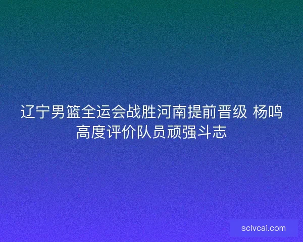 辽宁男篮全运会战胜河南提前晋级 杨鸣高度评价队员顽强斗志