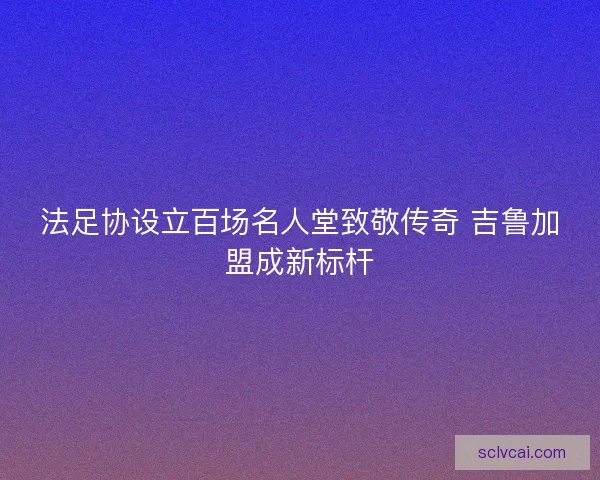 法足协设立百场名人堂致敬传奇 吉鲁加盟成新标杆