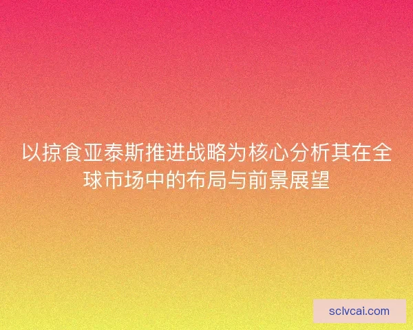 以掠食亚泰斯推进战略为核心分析其在全球市场中的布局与前景展望