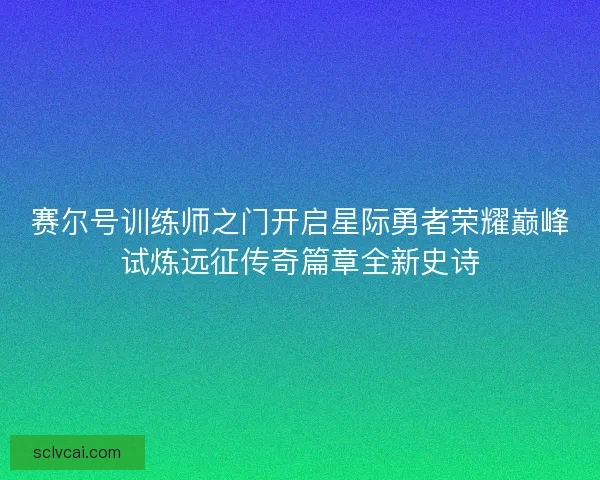赛尔号训练师之门开启星际勇者荣耀巅峰试炼远征传奇篇章全新史诗