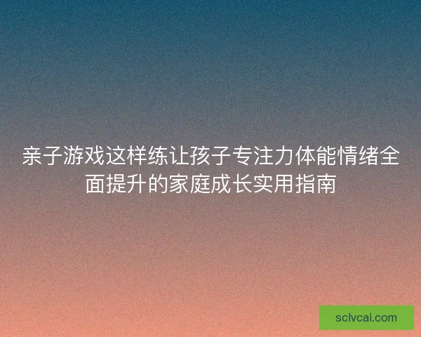 亲子游戏这样练让孩子专注力体能情绪全面提升的家庭成长实用指南