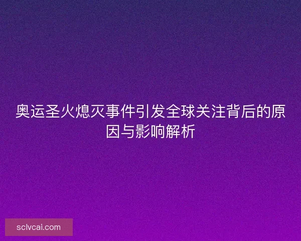 奥运圣火熄灭事件引发全球关注背后的原因与影响解析