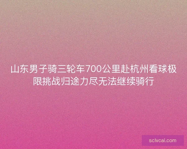 山东男子骑三轮车700公里赴杭州看球极限挑战归途力尽无法继续骑行