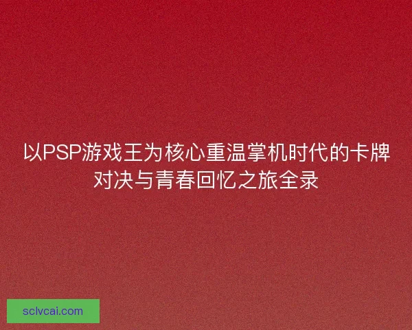 以PSP游戏王为核心重温掌机时代的卡牌对决与青春回忆之旅全录