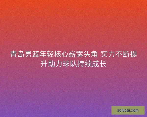青岛男篮年轻核心崭露头角 实力不断提升助力球队持续成长