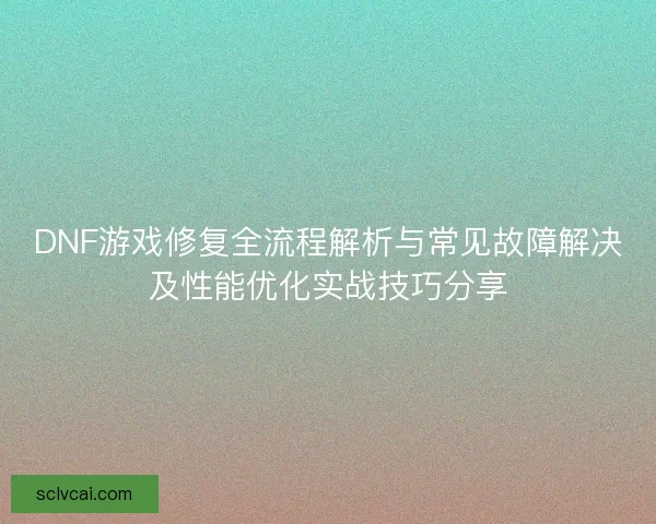DNF游戏修复全流程解析与常见故障解决及性能优化实战技巧分享