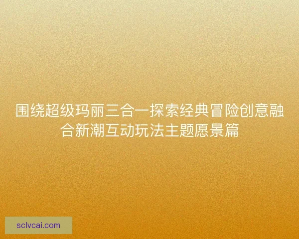 围绕超级玛丽三合一探索经典冒险创意融合新潮互动玩法主题愿景篇