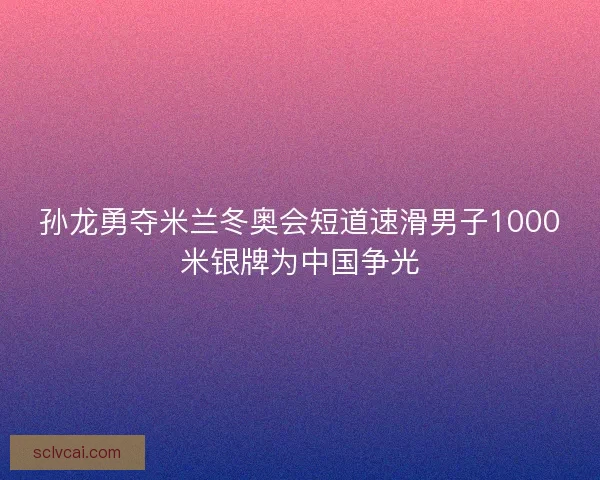 孙龙勇夺米兰冬奥会短道速滑男子1000米银牌为中国争光