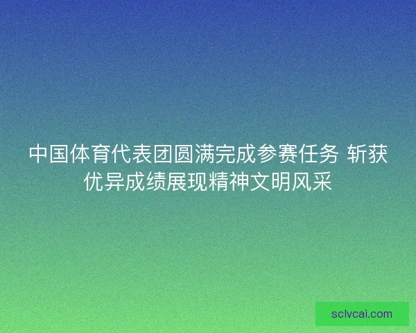 中国体育代表团圆满完成参赛任务 斩获优异成绩展现精神文明风采