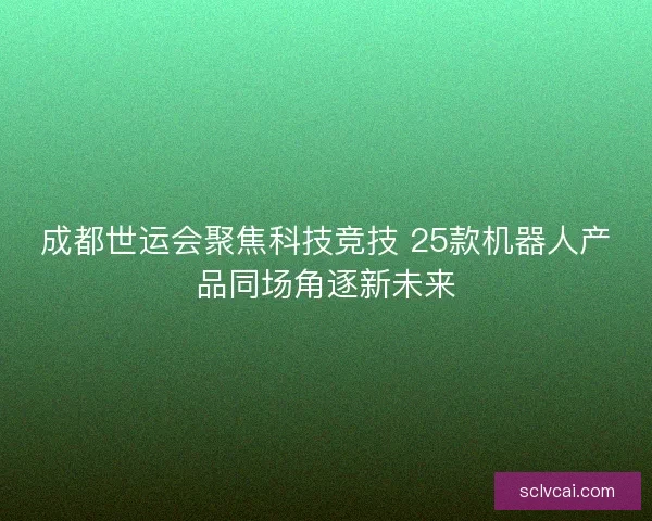成都世运会聚焦科技竞技 25款机器人产品同场角逐新未来 成都世运会聚焦科技竞技 25款机器人产品同场角逐新未来