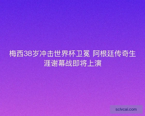 梅西38岁冲击世界杯卫冕 阿根廷传奇生涯谢幕战即将上演