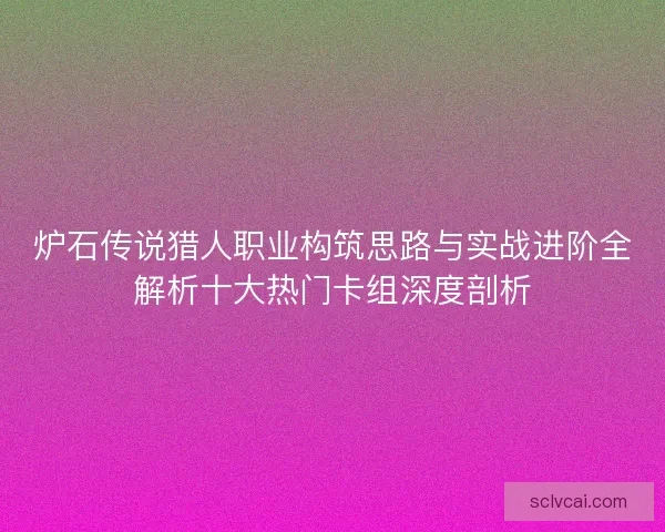 炉石传说猎人职业构筑思路与实战进阶全解析十大热门卡组深度剖析