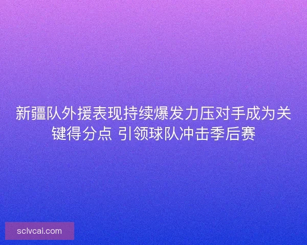 新疆队外援表现持续爆发力压对手成为关键得分点 引领球队冲击季后赛