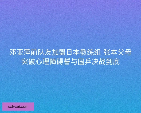 邓亚萍前队友加盟日本教练组 张本父母突破心理障碍誓与国乒决战到底