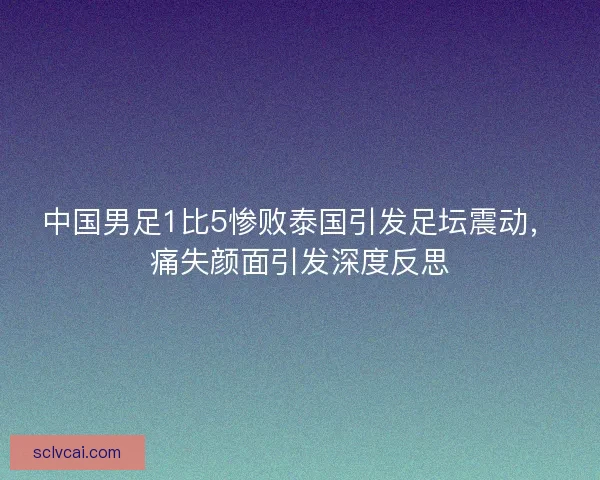 中国男足1比5惨败泰国引发足坛震动，痛失颜面引发深度反思