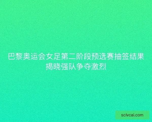 巴黎奥运会女足第二阶段预选赛抽签结果揭晓强队争夺激烈