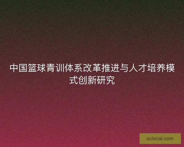中国篮球青训体系改革推进与人才培养模式创新研究