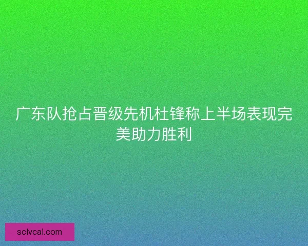 广东队抢占晋级先机杜锋称上半场表现完美助力胜利