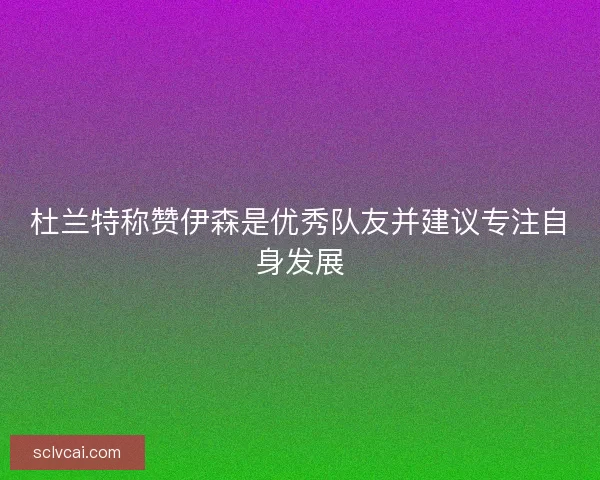 杜兰特称赞伊森是优秀队友并建议专注自身发展
